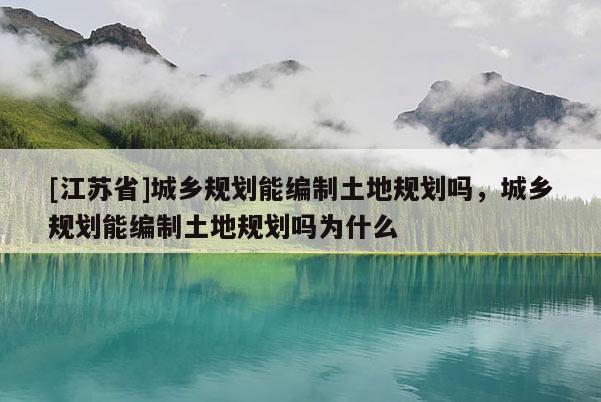 [江蘇省]城鄉(xiāng)規(guī)劃能編制土地規(guī)劃嗎，城鄉(xiāng)規(guī)劃能編制土地規(guī)劃嗎為什么