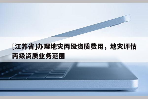 [江蘇省]辦理地災(zāi)丙級(jí)資質(zhì)費(fèi)用，地災(zāi)評(píng)估丙級(jí)資質(zhì)業(yè)務(wù)范圍