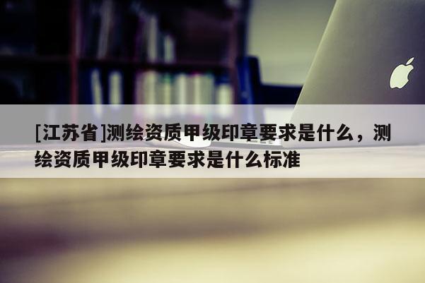 [江蘇省]測繪資質甲級印章要求是什么，測繪資質甲級印章要求是什么標準