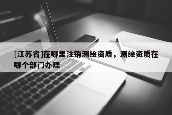 [江蘇省]在哪里注銷測繪資質，測繪資質在哪個部門辦理