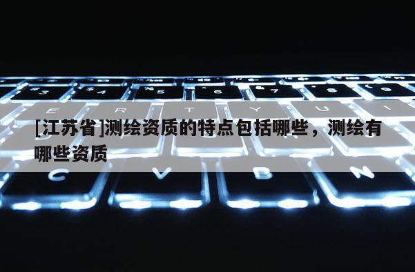 [江蘇省]測(cè)繪資質(zhì)的特點(diǎn)包括哪些，測(cè)繪有哪些資質(zhì)