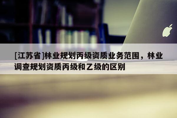 [江蘇省]林業規劃丙級資質業務范圍，林業調查規劃資質丙級和乙級的區別