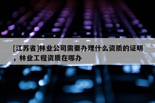 [江蘇省]林業(yè)公司需要辦理什么資質(zhì)的證明，林業(yè)工程資質(zhì)在哪辦