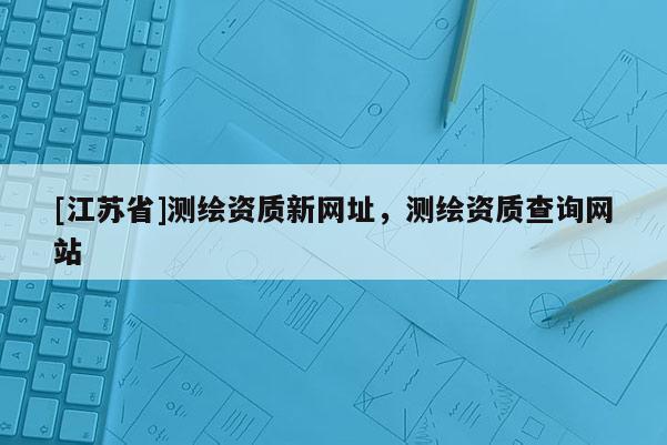 [江蘇省]測繪資質新網址，測繪資質查詢網站