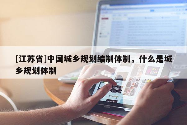 [江蘇省]中國城鄉規劃編制體制，什么是城鄉規劃體制