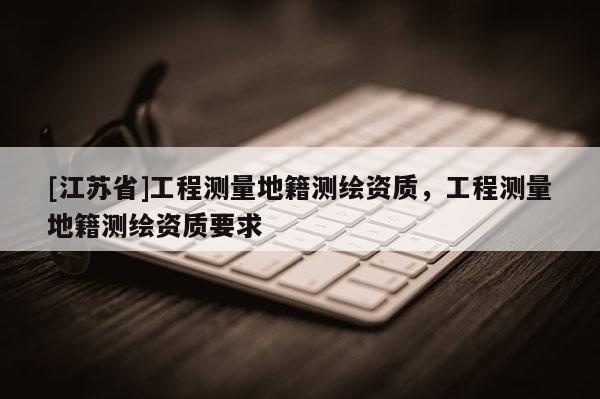 [江蘇省]工程測量地籍測繪資質，工程測量地籍測繪資質要求