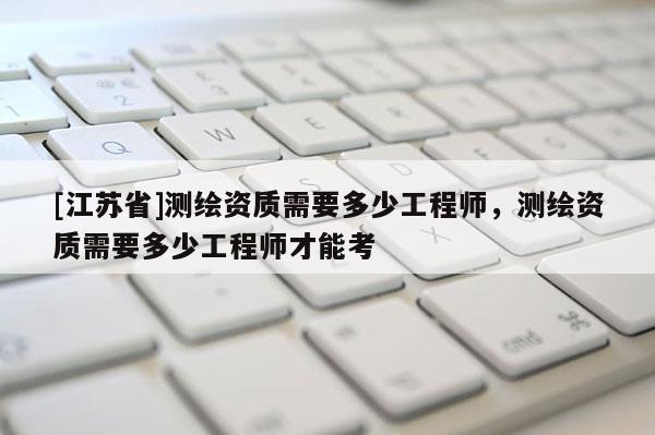 [江蘇省]測(cè)繪資質(zhì)需要多少工程師，測(cè)繪資質(zhì)需要多少工程師才能考
