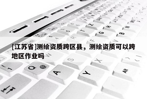 [江蘇省]測繪資質跨區縣，測繪資質可以跨地區作業嗎