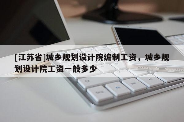 [江蘇省]城鄉(xiāng)規(guī)劃設(shè)計(jì)院編制工資，城鄉(xiāng)規(guī)劃設(shè)計(jì)院工資一般多少