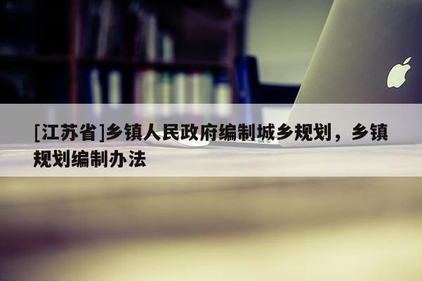 [江蘇省]鄉鎮人民政府編制城鄉規劃，鄉鎮規劃編制辦法