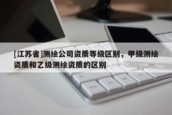 [江蘇省]測繪公司資質等級區別，甲級測繪資質和乙級測繪資質的區別