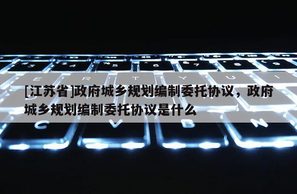 [江蘇省]政府城鄉規劃編制委托協議，政府城鄉規劃編制委托協議是什么