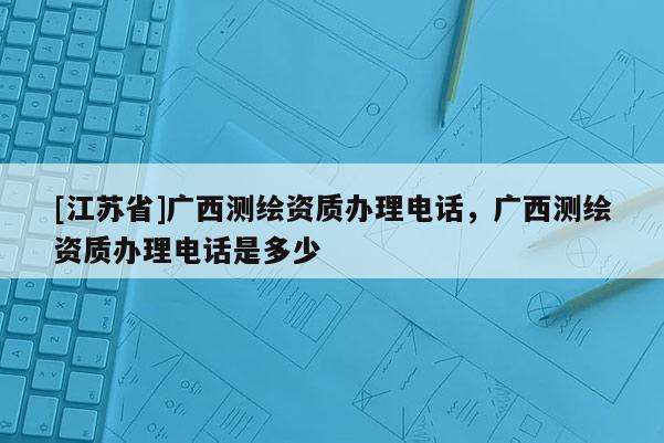 [江蘇省]廣西測繪資質辦理電話，廣西測繪資質辦理電話是多少