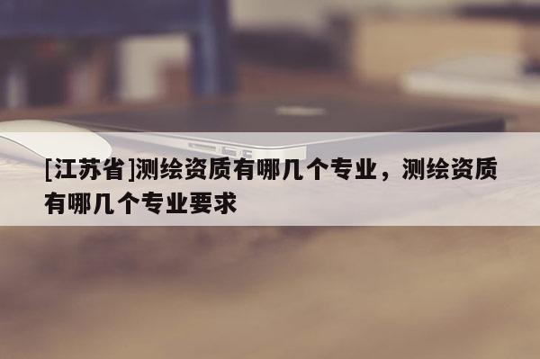[江蘇省]測繪資質(zhì)有哪幾個(gè)專業(yè)，測繪資質(zhì)有哪幾個(gè)專業(yè)要求