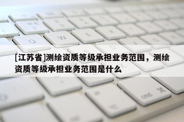 [江蘇省]測繪資質等級承擔業務范圍，測繪資質等級承擔業務范圍是什么