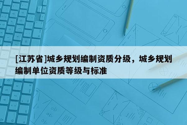 [江蘇省]城鄉規劃編制資質分級，城鄉規劃編制單位資質等級與標準