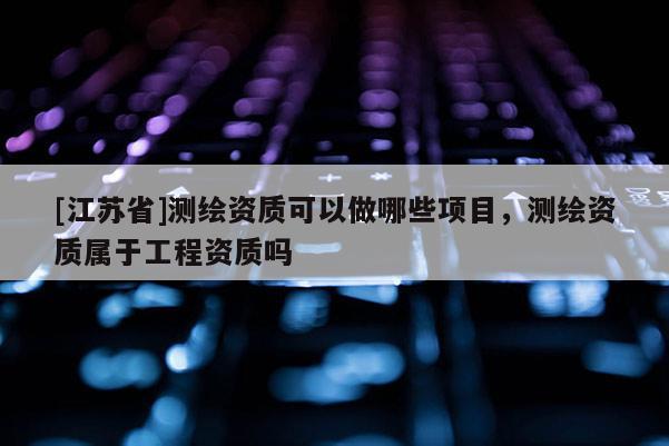 [江蘇省]測繪資質(zhì)可以做哪些項(xiàng)目，測繪資質(zhì)屬于工程資質(zhì)嗎