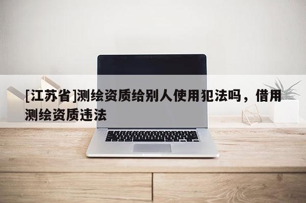 [江蘇省]測繪資質給別人使用犯法嗎，借用測繪資質違法