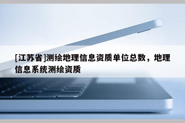 [江蘇省]測繪地理信息資質(zhì)單位總數(shù)，地理信息系統(tǒng)測繪資質(zhì)