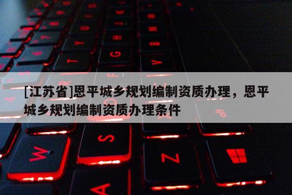 [江蘇省]恩平城鄉(xiāng)規(guī)劃編制資質(zhì)辦理，恩平城鄉(xiāng)規(guī)劃編制資質(zhì)辦理條件