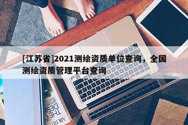 [江蘇省]2021測繪資質(zhì)單位查詢，全國測繪資質(zhì)管理平臺查詢
