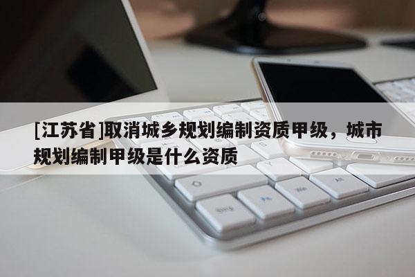 [江蘇省]取消城鄉(xiāng)規(guī)劃編制資質(zhì)甲級，城市規(guī)劃編制甲級是什么資質(zhì)