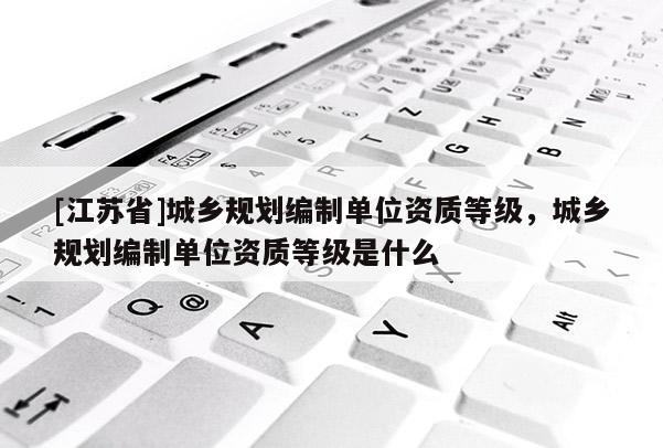 [江蘇省]城鄉規劃編制單位資質等級，城鄉規劃編制單位資質等級是什么