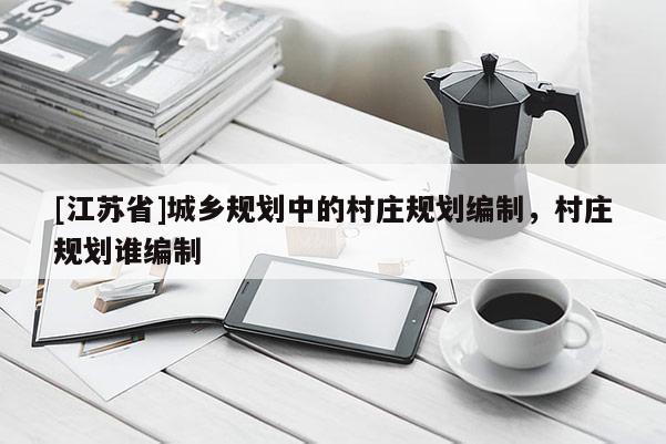 [江蘇省]城鄉(xiāng)規(guī)劃中的村莊規(guī)劃編制，村莊規(guī)劃誰編制