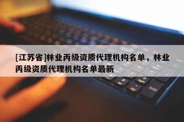 [江蘇省]林業丙級資質代理機構名單，林業丙級資質代理機構名單最新
