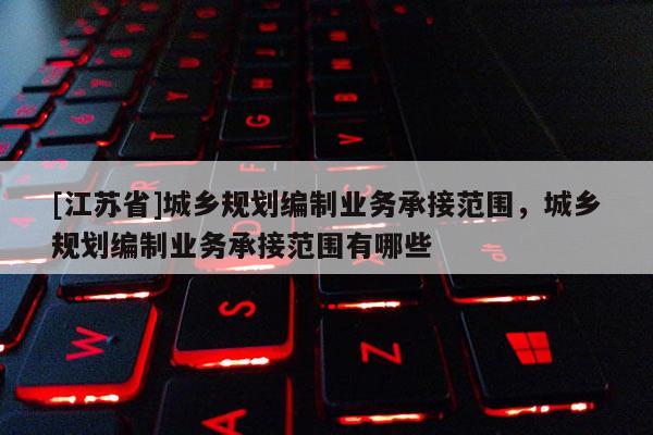 [江蘇省]城鄉規劃編制業務承接范圍，城鄉規劃編制業務承接范圍有哪些