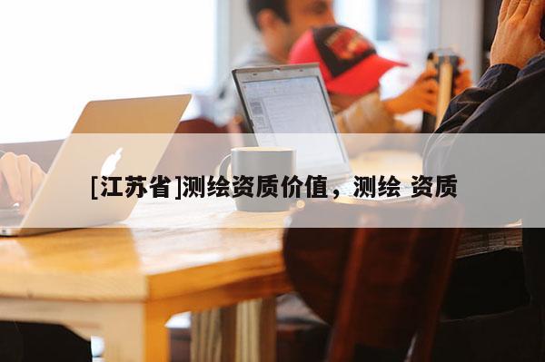 [江蘇省]測繪資質價值，測繪 資質