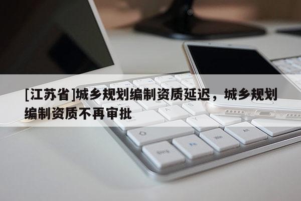 [江蘇省]城鄉(xiāng)規(guī)劃編制資質(zhì)延遲，城鄉(xiāng)規(guī)劃編制資質(zhì)不再審批