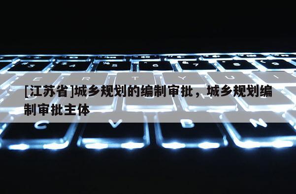 [江蘇省]城鄉(xiāng)規(guī)劃的編制審批，城鄉(xiāng)規(guī)劃編制審批主體