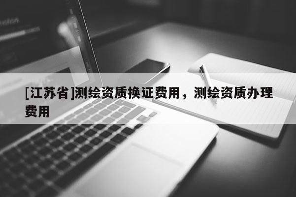 [江蘇省]測繪資質換證費用，測繪資質辦理費用