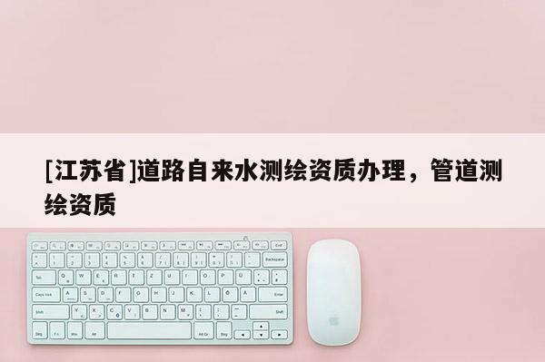 [江蘇省]道路自來水測繪資質(zhì)辦理，管道測繪資質(zhì)