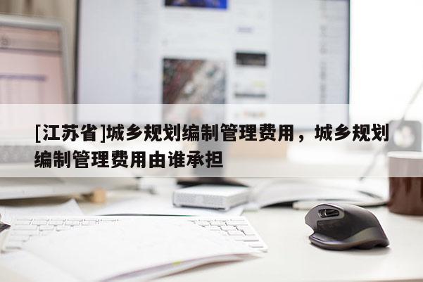 [江蘇省]城鄉(xiāng)規(guī)劃編制管理費(fèi)用，城鄉(xiāng)規(guī)劃編制管理費(fèi)用由誰承擔(dān)
