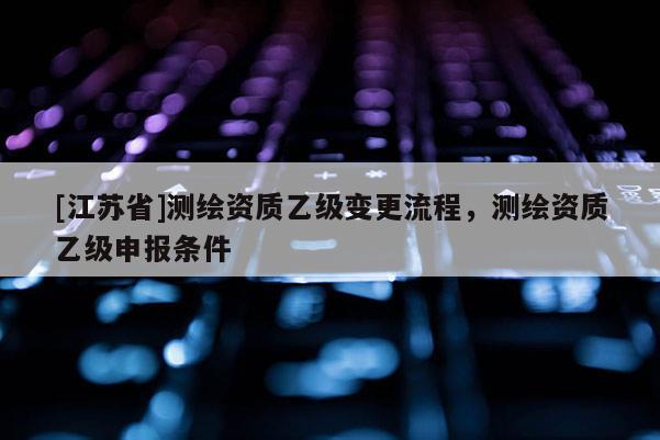 [江蘇省]測(cè)繪資質(zhì)乙級(jí)變更流程，測(cè)繪資質(zhì)乙級(jí)申報(bào)條件