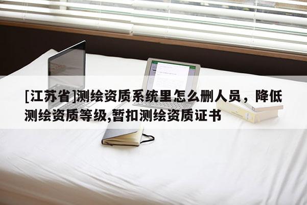 [江蘇省]測繪資質(zhì)系統(tǒng)里怎么刪人員，降低測繪資質(zhì)等級,暫扣測繪資質(zhì)證書