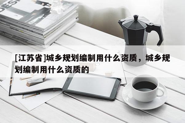 [江蘇省]城鄉(xiāng)規(guī)劃編制用什么資質(zhì)，城鄉(xiāng)規(guī)劃編制用什么資質(zhì)的