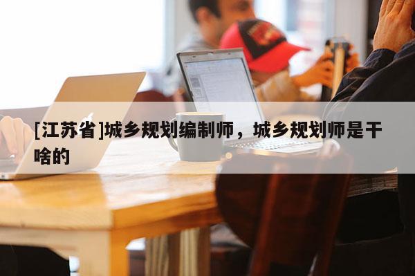 [江蘇省]城鄉規劃編制師，城鄉規劃師是干啥的