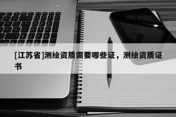 [江蘇省]測繪資質需要哪些證，測繪資質證書