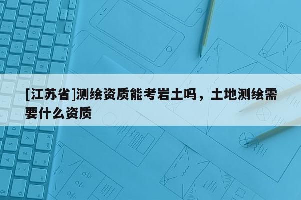 [江蘇省]測繪資質能考巖土嗎，土地測繪需要什么資質