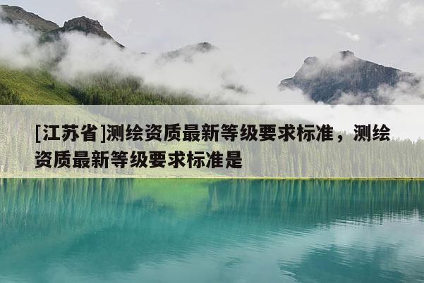 [江蘇省]測繪資質最新等級要求標準，測繪資質最新等級要求標準是