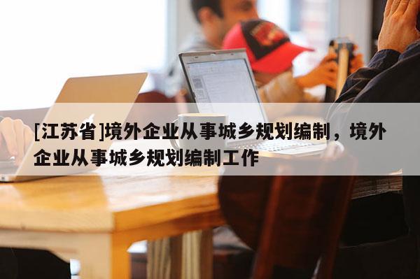 [江蘇省]境外企業從事城鄉規劃編制，境外企業從事城鄉規劃編制工作