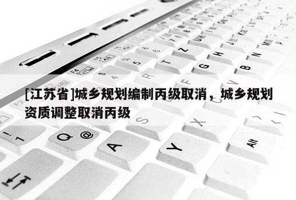 [江蘇省]城鄉規劃編制丙級取消，城鄉規劃資質調整取消丙級