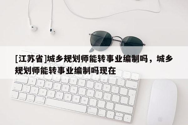 [江蘇省]城鄉(xiāng)規(guī)劃師能轉(zhuǎn)事業(yè)編制嗎，城鄉(xiāng)規(guī)劃師能轉(zhuǎn)事業(yè)編制嗎現(xiàn)在