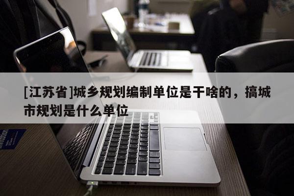 [江蘇省]城鄉規劃編制單位是干啥的，搞城市規劃是什么單位