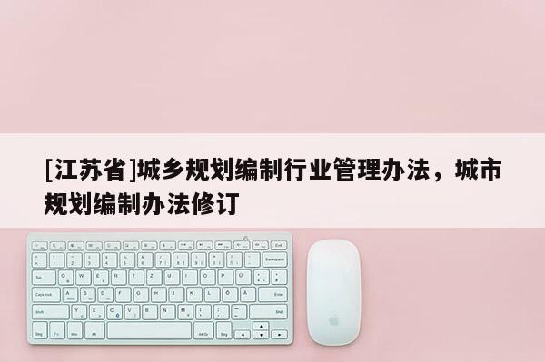 [江蘇省]城鄉規劃編制行業管理辦法，城市規劃編制辦法修訂