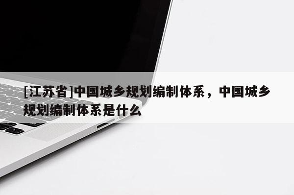 [江蘇省]中國(guó)城鄉(xiāng)規(guī)劃編制體系，中國(guó)城鄉(xiāng)規(guī)劃編制體系是什么