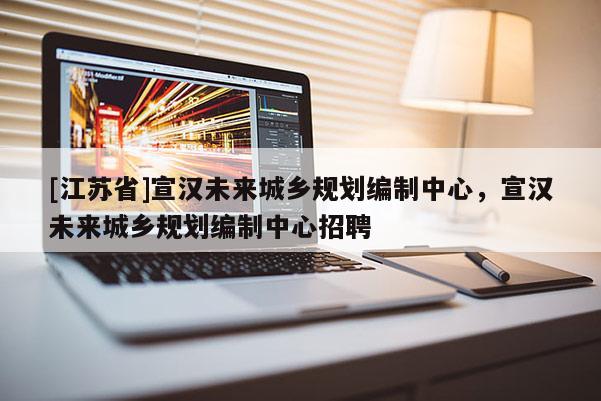 [江蘇省]宣漢未來城鄉規劃編制中心，宣漢未來城鄉規劃編制中心招聘